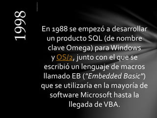 En 1988 se empezó a desarrollar
un producto SQL (de nombre
clave Omega) para Windows
y OS/2, junto con el que se
escribió un lenguaje de macros
llamado EB ("Embedded Basic")
que se utilizaría en la mayoría de
software Microsoft hasta la
llegada deVBA.
 