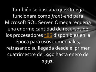 También se buscaba que Omega
funcionara como front-end para
Microsoft SQL Server. Omega requería
una enorme cantidad de recursos de
los procesadores 386 disponibles en la
época para usos comerciales,
retrasando su llegada desde el primer
cuatrimestre de 1990 hasta enero de
1991.
 