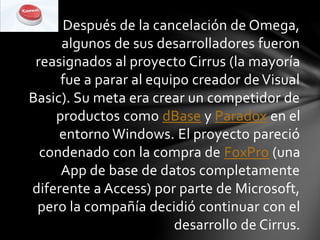 Después de la cancelación de Omega,
algunos de sus desarrolladores fueron
reasignados al proyecto Cirrus (la mayoría
fue a parar al equipo creador deVisual
Basic). Su meta era crear un competidor de
productos como dBase y Paradox en el
entorno Windows. El proyecto pareció
condenado con la compra de FoxPro (una
App de base de datos completamente
diferente a Access) por parte de Microsoft,
pero la compañía decidió continuar con el
desarrollo de Cirrus.
 