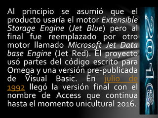 Al principio se asumió que el
producto usaría el motor Extensible
Storage Engine (Jet Blue) pero al
final fue reemplazado por otro
motor llamado Microsoft Jet Data
base Engine (Jet Red). El proyecto
usó partes del código escrito para
Omega y una versión pre-publicada
de Visual Basic. En julio de
1992 llegó la versión final con el
nombre de Access que continua
hasta el momento unicultural 2016.
 