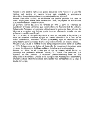 Access es una palabra inglesa que puede traducirse como “acceso”. El uso más
habitual del término en nuestra lengua está vinculado a un programa
informático desarrollado por la empresa estadounidense Microsoft.
Access, o Microsoft Access, es un software que permite gestionar una base de
datos. El programa forma parte de Microsoft Office, un paquete de aplicaciones
que permiten realizar tareas de oficina.
La primera versión de Access fue lanzada en 1992. A partir de entonces se
sucedieron diversas versiones que incrementaron la funcionalidad del software.
Actualmente, Access es un programa utilizado para la gestión de datos a través de
informes y consultas, que incluso puede importar información creada con otro
software (como Microsoft Excel).
Se conoce como Access point o punto de acceso, por otra parte, al dispositivo que
sirve para conectar diferentes equipos en una red informática. En el caso de las
redes inalámbricas, el wireless access point (WAP) logra la interconexión de
computadoras (ordenadores) y diversos dispositivos móviles sin apelar a cables.
ACCESS Co., Ltd. es el nombre de una compañía japonesa que abrió sus puertas
en 1974. Esta empresa se dedica al desarrollo de programas informáticos para
consolas de videojuegos, teléfonos celulares (móviles) y otros dispositivos.
Access, por último, es el nombre con el que se conoce a Axel Ascher, un
personaje que pertenece a Marvel Comics y DC Comics. Este personaje, que
apareció en 1996, permitió un crossover (entrecruzamiento) entre las dos
compañías de historietas. Gracias a sus superpoderes, Access puede desarrollar y
emplear portales interdimensionales para realizar tele transportaciones y viajar a
través del tiempo.
 