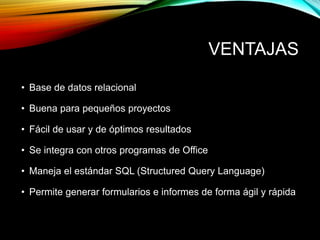 VENTAJAS
• Base de datos relacional
• Buena para pequeños proyectos
• Fácil de usar y de óptimos resultados
• Se integra con otros programas de Office
• Maneja el estándar SQL (Structured Query Language)
• Permite generar formularios e informes de forma ágil y rápida
 