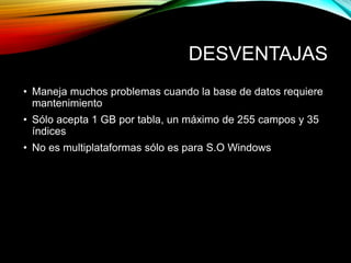 DESVENTAJAS
• Maneja muchos problemas cuando la base de datos requiere
mantenimiento
• Sólo acepta 1 GB por tabla, un máximo de 255 campos y 35
índices
• No es multiplataformas sólo es para S.O Windows
 