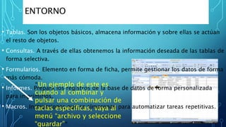 • Tablas. Son los objetos básicos, almacena información y sobre ellas se actúan
el resto de objetos.
• Consultas. A través de ellas obtenemos la información deseada de las tablas de
forma selectiva.
• Formularios. Elemento en forma de ficha, permite gestionar los datos de forma
más cómoda.
• Informes. Prepara los registros de la base de datos de forma personalizada
para imprimirlos.
• Macros. Instrucciones que se almacenan para automatizar tareas repetitivas.
ENTORNO
*Un ejemplo de este es
cuando al combinar y
pulsar una combinación de
taclas específicas, vaya al
menú “archivo y seleccione
“guardar”*
 