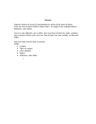 Abstract
Aspectos básicos de Access (Conceptualización teórica de las bases de datos)
Crear una base de datos (Tablas-Campos-Tipos de campos-Clave principal-Índices-
Relaciones entre tablas).
Access es una aplicación que se utiliza para crear bases de datos las cuales contienen
otros conceptos básicos para crear una base de datos este viene incluido en Microsoft
Office.
Para crear buna base de datos se necesita:
Tablas.
 Campos.
 Tipos de campos.
 Clave principal.
 Índices.
 Relaciones entre tablas.
o
 