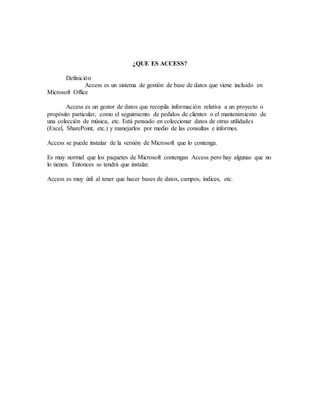 ¿QUE ES ACCESS?
Definición
Access es un sistema de gestión de base de datos que viene incluido en
Microsoft Office
Access es un gestor de datos que recopila información relativa a un proyecto o
propósito particular, como el seguimiento de pedidos de clientes o el mantenimiento de
una colección de música, etc. Está pensado en coleccionar datos de otras utilidades
(Excel, SharePoint, etc.) y manejarlos por medio de las consultas e informes.
Access se puede instalar de la versión de Microsoft que lo contenga.
Es muy normal que los paquetes de Microsoft contengan Access pero hay algunas que no
lo tienen. Entonces se tendrá que instalar.
Access es muy útil al tener que hacer bases de datos, campos, índices, etc.
 