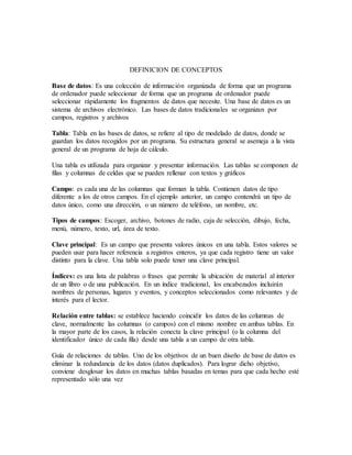 DEFINICION DE CONCEPTOS
Base de datos: Es una colección de información organizada de forma que un programa
de ordenador puede seleccionar de forma que un programa de ordenador puede
seleccionar rápidamente los fragmentos de datos que necesite. Una base de datos es un
sistema de archivos electrónico. Las bases de datos tradicionales se organizan por
campos, registros y archivos
Tabla: Tabla en las bases de datos, se refiere al tipo de modelado de datos, donde se
guardan los datos recogidos por un programa. Su estructura general se asemeja a la vista
general de un programa de hoja de cálculo.
Una tabla es utilizada para organizar y presentar información. Las tablas se componen de
filas y columnas de celdas que se pueden rellenar con textos y gráficos
Campo: es cada una de las columnas que forman la tabla. Contienen datos de tipo
diferente a los de otros campos. En el ejemplo anterior, un campo contendrá un tipo de
datos único, como una dirección, o un número de teléfono, un nombre, etc.
Tipos de campos: Escoger, archivo, botones de radio, caja de selección, dibujo, fecha,
menú, número, texto, url, área de texto.
Clave principal: Es un campo que presenta valores únicos en una tabla. Estos valores se
pueden usar para hacer referencia a registros enteros, ya que cada registro tiene un valor
distinto para la clave. Una tabla solo puede tener una clave principal.
Índices: es una lista de palabras o frases que permite la ubicación de material al interior
de un libro o de una publicación. En un índice tradicional, los encabezados incluirán
nombres de personas, lugares y eventos, y conceptos seleccionados como relevantes y de
interés para el lector.
Relación entre tablas: se establece haciendo coincidir los datos de las columnas de
clave, normalmente las columnas (o campos) con el mismo nombre en ambas tablas. En
la mayor parte de los casos, la relación conecta la clave principal (o la columna del
identificador único de cada fila) desde una tabla a un campo de otra tabla.
Guía de relaciones de tablas. Uno de los objetivos de un buen diseño de base de datos es
eliminar la redundancia de los datos (datos duplicados). Para lograr dicho objetivo,
conviene desglosar los datos en muchas tablas basadas en temas para que cada hecho esté
representado sólo una vez
 