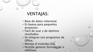 VENTAJAS:
.
• Base de datos relacional.
• Es buena para pequeños
proyectos.
• Fácil de usar y de óptimos
resultados.
• Se integran con programas de
Office.
• Maneja el estándar SQL.
• Permite generar formularios e
informes
 