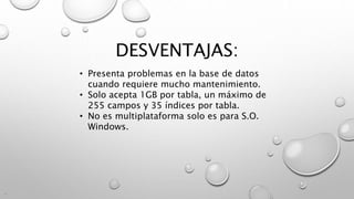 DESVENTAJAS:
.
• Presenta problemas en la base de datos
cuando requiere mucho mantenimiento.
• Solo acepta 1GB por tabla, un máximo de
255 campos y 35 índices por tabla.
• No es multiplataforma solo es para S.O.
Windows.
 
