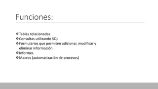 Funciones:
Tablas relacionadas
Consultas utilizando SQL
Formularios que permiten adicionar, modificar y
eliminar información
Informes
Macros (automatización de procesos)
 