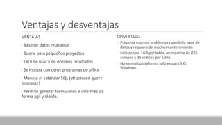 Ventajas y desventajas
VENTAJAS
Base de datos relacional
Buena para pequeños proyectos
Fácil de usar y de óptimos resultados
Se integra con otros programas de office
Maneja el estándar SQL (structured query
language)
Permite generar formularios e informes de
forma ágil y rápida.
DESVENTAJAS
Presenta muchos problemas cuando la base de
datos y requiere de mucho mantenimiento
Sólo acepta 1GB por tabla, un máximo de 225
campos y 35 índices por tabla
No es multiplataforma sólo es para S.O.
Windows.
 