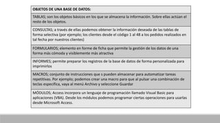OBJETOS DE UNA BASE DE DATOS:
TABLAS; son los objetos básicos en los que se almacena la información. Sobre ellas actúan el
resto de los objetos.
CONSULTAS; a través de ellas podemos obtener la información deseada de las tablas de
forma selectiva (por ejemplo; los clientes desde el código 1 al 48 a los pedidos realizados en
tal fecha por nuestros clientes)
FORMULARIOS; elemento en forme de ficha que permite la gestión de los datos de una
forma más cómoda y visiblemente más atractiva
INFORMES; permite preparar los registros de la base de datos de forma personalizada para
imprimirlos
MACROS; conjunto de instrucciones que s pueden almacenar para automatizar tareas
repetitivas. Por ejemplo; podemos crear una macro para que al pulsar una combinación de
teclas especifica, vaya al menú Archivo y seleccione Guardar
MÓDULOS; Access incorpora un lenguaje de programación llamado Visual Basic para
aplicaciones (VBA). Desde los módulos podemos programar ciertas operaciones para usarlas
desde Microsoft Access.
 