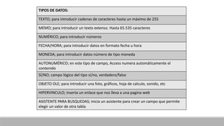 TIPOS DE DATOS:
TEXTO; para introducir cadenas de caracteres hasta un máximo de 255
MEMO; para introducir un texto extenso. Hasta 65.535 caracteres
NUMÉRICO; para introducir números
FECHA/HORA; para introducir datos en formato fecha u hora
MONEDA; para introducir datos número de tipo moneda
AUTONUMÉRICO; en este tipo de campo, Access numera automáticamente el
contenido
SÍ/NO; campo lógico del tipo sí/no, verdadero/falso
OBJETO OLE; para introducir una foto, gráficos, hoja de calculo, sonido, etc
HIPERVINCULO; inserta un enlace que nos lleva a una pagina web
ASISTENTE PARA BUSQUEDAS; inicia un asistente para crear un campo que permite
elegir un valor de otra tabla
 