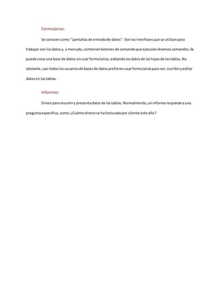 Formularios:
Se conocencomo ‘’pantallasde entradade datos’’. Sonlasinterfacesque se utilizanpara
trabajar con losdatosy, a menudo,contienenbotonesde comandoque ejecutandiversoscomandos.Se
puede crearuna base de datos sinusar formularios,editandolosdatosde lashojasde lastablas.No
obstante,casi todoslosusuariosde basesde datosprefierenusarformulariospara ver, escribiryeditar
datosen lastablas.
Informes:
Sirvenpararesumiry presentadatosde lastablas.Normalmente,uninforme respondeauna
preguntaespecífica,como:¿Cuántodinerose hafacturadopor cliente este año?
 
