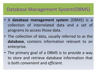 Database Management System(DBMS)
• A database management system (DBMS) is a
collection of interrelated data and a set of
programs to access those data.
• The collection of data, usually referred to as the
database, contains information relevant to an
enterprise.
• The primary goal of a DBMS is to provide a way
to store and retrieve database information that
is both convenient and efficient.
 
