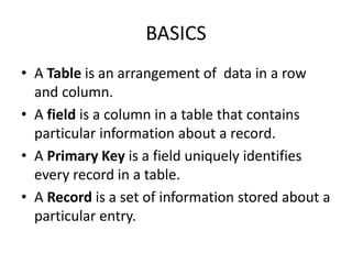 BASICS
• A Table is an arrangement of data in a row
and column.
• A field is a column in a table that contains
particular information about a record.
• A Primary Key is a field uniquely identifies
every record in a table.
• A Record is a set of information stored about a
particular entry.
 