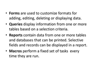 • Forms are used to customize formats for
adding, editing, deleting or displaying data.
• Queries display information from one or more
tables based on a selection criteria.
• Reports contain data from one or more tables
and databases that can be printed. Selective
fields and records can be displayed in a report.
• Macros perform a fixed set of tasks every
time they are run.
 