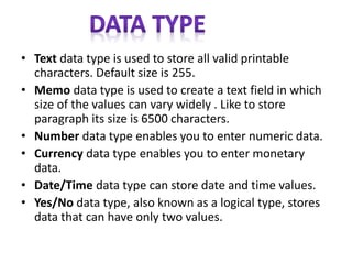 • Text data type is used to store all valid printable
characters. Default size is 255.
• Memo data type is used to create a text field in which
size of the values can vary widely . Like to store
paragraph its size is 6500 characters.
• Number data type enables you to enter numeric data.
• Currency data type enables you to enter monetary
data.
• Date/Time data type can store date and time values.
• Yes/No data type, also known as a logical type, stores
data that can have only two values.
 