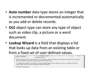 • Auto number data type stores an integer that
is incremented or decremented automatically
as you add or delete records.
• OLE object type can store any type of object
such as video clip, a picture or a word
document.
• Lookup Wizard is a field that displays a list
that looks up data from an existing table or
from a fixed set of user-defined values.
 