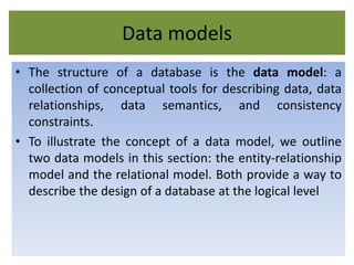 Data models
• The structure of a database is the data model: a
collection of conceptual tools for describing data, data
relationships, data semantics, and consistency
constraints.
• To illustrate the concept of a data model, we outline
two data models in this section: the entity-relationship
model and the relational model. Both provide a way to
describe the design of a database at the logical level
 
