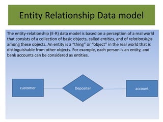 Entity Relationship Data model
The entity-relationship (E-R) data model is based on a perception of a real world
that consists of a collection of basic objects, called entities, and of relationships
among these objects. An entity is a “thing” or “object” in the real world that is
distinguishable from other objects. For example, each person is an entity, and
bank accounts can be considered as entities.
customer accountDepositer
 