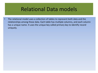 Relational Data models
• The relational model uses a collection of tables to represent both data and the
relationships among those data. Each table has multiple columns, and each column
has a unique name. It uses the unique key called primary key to identify record
uniquely.
 