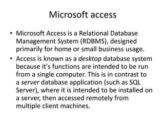 Microsoft access
• Microsoft Access is a Relational Database
Management System (RDBMS), designed
primarily for home or small business usage.
• Access is known as a desktop database system
because it's functions are intended to be run
from a single computer. This is in contrast to
a server database application (such as SQL
Server), where it is intended to be installed on
a server, then accessed remotely from
multiple client machines.
 