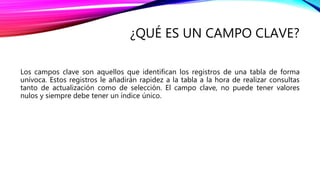 ¿QUÉ ES UN CAMPO CLAVE?
Los campos clave son aquellos que identifican los registros de una tabla de forma
unívoca. Estos registros le añadirán rapidez a la tabla a la hora de realizar consultas
tanto de actualización como de selección. El campo clave, no puede tener valores
nulos y siempre debe tener un índice único.
 