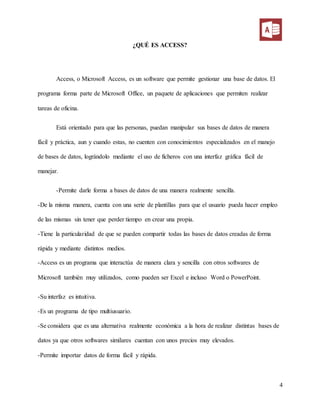 4
¿QUÉ ES ACCESS?
Access, o Microsoft Access, es un software que permite gestionar una base de datos. El
programa forma parte de Microsoft Office, un paquete de aplicaciones que permiten realizar
tareas de oficina.
Está orientado para que las personas, puedan manipular sus bases de datos de manera
fácil y práctica, aun y cuando estas, no cuenten con conocimientos especializados en el manejo
de bases de datos, lográndolo mediante el uso de ficheros con una interfaz gráfica fácil de
manejar.
-Permite darle forma a bases de datos de una manera realmente sencilla.
-De la misma manera, cuenta con una serie de plantillas para que el usuario pueda hacer empleo
de las mismas sin tener que perder tiempo en crear una propia.
-Tiene la particularidad de que se pueden compartir todas las bases de datos creadas de forma
rápida y mediante distintos medios.
-Access es un programa que interactúa de manera clara y sencilla con otros softwares de
Microsoft también muy utilizados, como pueden ser Excel e incluso Word o PowerPoint.
-Su interfaz es intuitiva.
-Es un programa de tipo multiusuario.
-Se considera que es una alternativa realmente económica a la hora de realizar distintas bases de
datos ya que otros softwares similares cuentan con unos precios muy elevados.
-Permite importar datos de forma fácil y rápida.
 