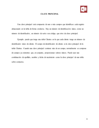8
CLAVE PRINCIPAL
Una clave principal está compuesta de uno o más campos que identifican cada registro
almacenado en la tabla de forma exclusiva. Hay un número de identificación único, como un
número de identificador, un número de serie o un código, que sirve de clave principal.
Ejemplo: puede que tenga una tabla Clientes en la que cada cliente tenga un número de
identificador único de cliente. El campo de identificador de cliente es la clave principal de la
tabla Clientes. Cuando una clave principal contiene más de un campo, normalmente se compone
de campos ya existentes que, en conjunto, proporcionan valores únicos. Puede usar una
combinación de apellido, nombre y fecha de nacimiento como la clave principal de una tabla
sobre contactos.
 