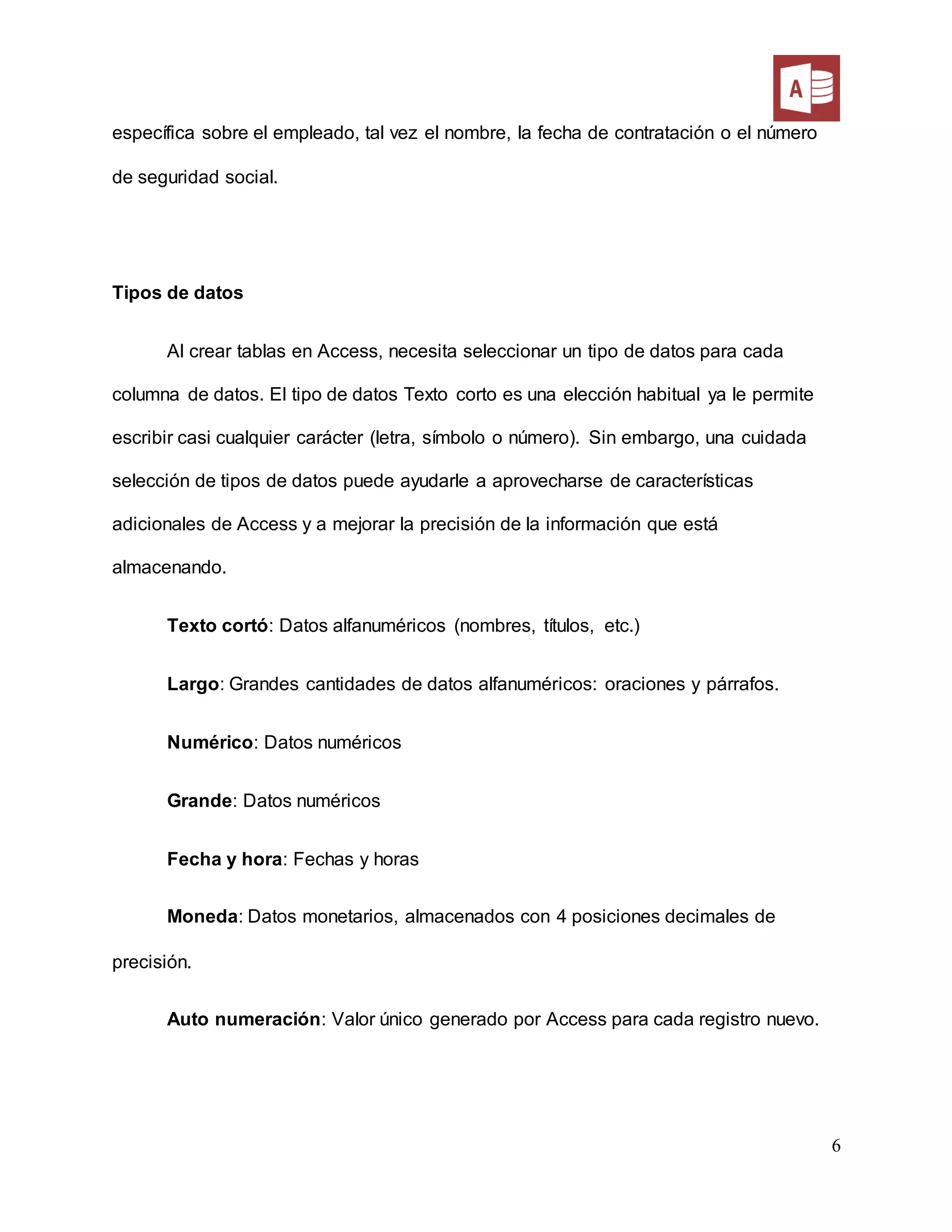6
específica sobre el empleado, tal vez el nombre, la fecha de contratación o el número
de seguridad social.
Tipos de datos
Al crear tablas en Access, necesita seleccionar un tipo de datos para cada
columna de datos. El tipo de datos Texto corto es una elección habitual ya le permite
escribir casi cualquier carácter (letra, símbolo o número). Sin embargo, una cuidada
selección de tipos de datos puede ayudarle a aprovecharse de características
adicionales de Access y a mejorar la precisión de la información que está
almacenando.
Texto cortó: Datos alfanuméricos (nombres, títulos, etc.)
Largo: Grandes cantidades de datos alfanuméricos: oraciones y párrafos.
Numérico: Datos numéricos
Grande: Datos numéricos
Fecha y hora: Fechas y horas
Moneda: Datos monetarios, almacenados con 4 posiciones decimales de
precisión.
Auto numeración: Valor único generado por Access para cada registro nuevo.
 