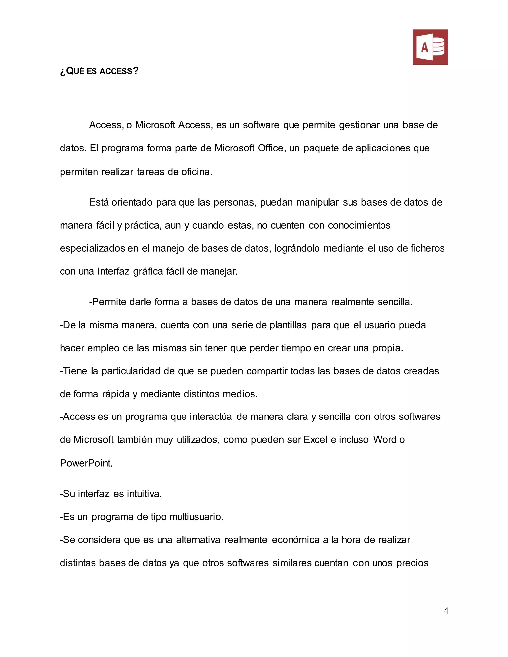 4
¿QUÉ ES ACCESS?
Access, o Microsoft Access, es un software que permite gestionar una base de
datos. El programa forma parte de Microsoft Office, un paquete de aplicaciones que
permiten realizar tareas de oficina.
Está orientado para que las personas, puedan manipular sus bases de datos de
manera fácil y práctica, aun y cuando estas, no cuenten con conocimientos
especializados en el manejo de bases de datos, lográndolo mediante el uso de ficheros
con una interfaz gráfica fácil de manejar.
-Permite darle forma a bases de datos de una manera realmente sencilla.
-De la misma manera, cuenta con una serie de plantillas para que el usuario pueda
hacer empleo de las mismas sin tener que perder tiempo en crear una propia.
-Tiene la particularidad de que se pueden compartir todas las bases de datos creadas
de forma rápida y mediante distintos medios.
-Access es un programa que interactúa de manera clara y sencilla con otros softwares
de Microsoft también muy utilizados, como pueden ser Excel e incluso Word o
PowerPoint.
-Su interfaz es intuitiva.
-Es un programa de tipo multiusuario.
-Se considera que es una alternativa realmente económica a la hora de realizar
distintas bases de datos ya que otros softwares similares cuentan con unos precios
 