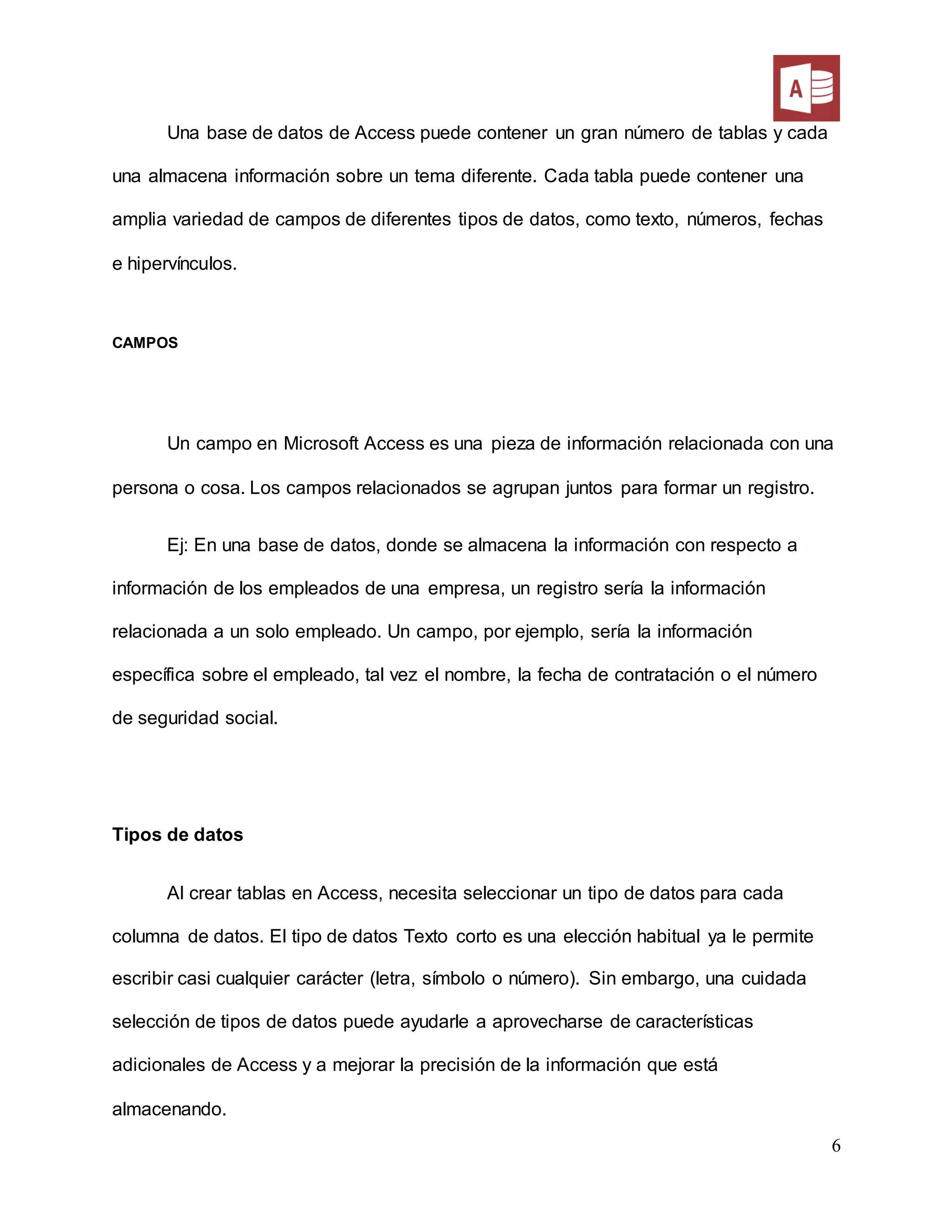 6
Una base de datos de Access puede contener un gran número de tablas y cada
una almacena información sobre un tema diferente. Cada tabla puede contener una
amplia variedad de campos de diferentes tipos de datos, como texto, números, fechas
e hipervínculos.
CAMPOS
Un campo en Microsoft Access es una pieza de información relacionada con una
persona o cosa. Los campos relacionados se agrupan juntos para formar un registro.
Ej: En una base de datos, donde se almacena la información con respecto a
información de los empleados de una empresa, un registro sería la información
relacionada a un solo empleado. Un campo, por ejemplo, sería la información
específica sobre el empleado, tal vez el nombre, la fecha de contratación o el número
de seguridad social.
Tipos de datos
Al crear tablas en Access, necesita seleccionar un tipo de datos para cada
columna de datos. El tipo de datos Texto corto es una elección habitual ya le permite
escribir casi cualquier carácter (letra, símbolo o número). Sin embargo, una cuidada
selección de tipos de datos puede ayudarle a aprovecharse de características
adicionales de Access y a mejorar la precisión de la información que está
almacenando.
 