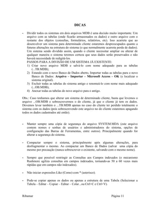 DICAS
- Dividir todos os sistemas em dois arquivos MDB é uma decisão muito importante. Um
arquivo com as tabelas (onde ficarão armazenados os dados) e outro arquivo com o
restante dos objetos (consultas, formulários, relatórios, etc). Isso acarreta que ao
desenvolver um sistema para determinado cliente estaremos despreocupados quanto a
futuras alterações na estrutura do sistema (o que normalmente acarreta perda de dados).
Um sistema sendo dividido assim, quando o cliente necessitar ampliar ou alterar de
qualquer maneira o sistema teremos certeza que seus dados serão preservados e não
haverá necessidade de redigitá-los.
PASSOS PARA A DIVISÃO DE UM SISTEMA JÁ EXISTENTE:
1) Criar novo arquivo MDB e salvá-lo com nome adequado para as tabelas
(...TB.MDB);
2) Estando com o novo Banco de Dados aberto, Importar todas as tabelas para o novo
Banco de Dados: Arquivo – Importar – Microsoft Access – OK (e localizar o
sistema original).
3) Excluir todas as tabelas do sistema antigo e renomeá-lo com nome mais adequado
(...OB.MDB);
4) Anexar todas as tabelas do novo arquivo para o antigo.
Obs.: Caso tenhamos que alterar um sistema de determinado cliente, basta que levemos o
arquivo ...OB.MDB e sobrescrevermos o do cliente, já que o cliente já tem os dados.
Devemos levar também o ...TB.MDB apenas no caso do cliente ter perdido totalmente o
sistema com os dados (pois sobrescrevendo este arquivo no do cliente estaremos apagando
todos os dados cadastrados até então).
- Manter sempre uma cópia de segurança do arquivo SYSTEM.MDA (este arquivo
contem nomes e senhas de usuários e administradores do sistema, opções de
configuração das Barras de Ferramentas, entre outros). Principalmente quando for
alterar a segurança do sistema.
- Compactar sempre o sistema, principalmente após algumas alterações, para
desfragmentar o mesmo. Ao compactar um Banco de Dados (salvar uma cópia do
mesmo por precaução (nunca sobrescrever o existente, salvando com o mesmo nome).
- Sempre que possível restringir as Consultas aos Campos indexados (o mecanismo
Rushmore agiliza consultas em campos indexados, tornando-as 50 a 60 vezes mais
rápidas que em campos não indexados).
- Não iniciar expressões Like (Como) com * (asterisco).
- Pode-se copiar apenas os dados ou apenas a estrutura de uma Tabela (Selecionar a
Tabela – Editar – Copiar – Editar – Colar , ou Ctrl+C e Ctrl+V).
Ribamar Página 11
 