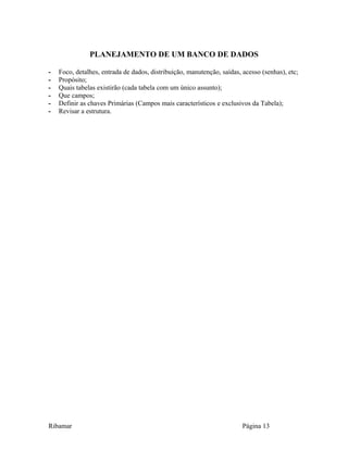 PLANEJAMENTO DE UM BANCO DE DADOS
- Foco, detalhes, entrada de dados, distribuição, manutenção, saídas, acesso (senhas), etc;
- Propósito;
- Quais tabelas existirão (cada tabela com um único assunto);
- Que campos;
- Definir as chaves Primárias (Campos mais característicos e exclusivos da Tabela);
- Revisar a estrutura.
Ribamar Página 13
 