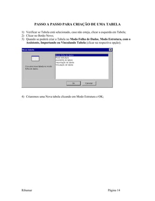 PASSO A PASSO PARA CRIAÇÃO DE UMA TABELA
1) Verificar se Tabela está selecionado, caso não esteja, clicar a esquerda em Tabela;
2) Clicar no Botão Novo;
3) Quando se poderá criar a Tabela no Modo Folha de Dados, Modo Estrutura, com o
Assistente, Importando ou Vinculando Tabela (clicar na respectiva opção);
4) Criaremos uma Nova tabela clicando em Modo Estrutura e OK;
Ribamar Página 14
 