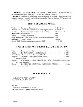 PERMITIR COMPRIMENTO ZERO – Como o nome sugere: é a possibilidade de
permitir a entrada de um dado tipo “”, ou seja sem qualquer caractere.
INDEXADO – Para as chaves, quando queremos ordenar os campos. Existem ainda os que
podemos ordenar e permitir duplicação e os que não. Caso de códigos, CPF e outros não
devemos permitir duplicação.
TIPOS DE DADOS NO ACCESS
Texto – Caracteres alfanuméricos <= 256 Bytes
Memorando – Caracteres alfanuméricos (vários parágrafos) <= 64.000 B
Número - Valores numéricos (inteiros ou fracionários) = 1, 2, 4 ou 8 B
Data/Hora - Datas e horas = 8 B
Moeda - Valores monetários = 8 B
AutoNumeração - Valor numérico (com incremento automático) = 4 B
Sim/Não - Valores lógicos = 1 BIT
Objeto OLE -Gráficos ou qualquer outro tipo OLE =<= 16 GB
TIPOS DE DADOS NUMÉRICOS E TAMANHO DE CAMPO:
Byte - Números de 0 a 255 . . . . . . 1 Byte
Inteiro - De -32.768 a 32.768 (não fracionários) . . . 2 Bytes
Inteiro Longo- De –2.147.483.648 a 2.147.483.648 . . . . 4 Bytes
Simples - Até 3,402823E38 (precisão de 6 dígitos) . . . 4 Bytes (7
casas decimais)
Duplo - (Padrão) de –1,79769313486232E308 a 1,79769313486232E308 - 8 Bytes
(15 casas decimais)
Moeda - De –922337203685477,5808 a 922337203685477,5808 . - 4 Bytes (
4 casas decimais)
TIPOS DE DADOS OLE
- BMP, DIB, TIF, WMF, RTF, TXT
- XLS, DIF, WAV, MID, ETC.
DICA:
Anexar dados a uma tabela do dBase:
Use NomeTabela – Append NomeBancoAnexar
Ribamar Página 18
 