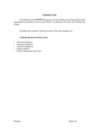 CONSULTAS
O resultado de uma CONSULTA parece com uma Tabela (é um Dynaset).Os dados
aqui podem ser alterados como em uma Tabela e as alterações irão afetar a(s) Tabela(s) de
origem.
Exemplos de Consultas: Clientes em atraso, Fitas mais alugadas, etc.
UTILIDADE DAS CONSULTAS:
- Selecionar Campos;
- Selecionar Registros;
- Classificar Registros;
- Efetuar cálculos;
- Fonte de dados para outros fins;
Ribamar Página 19
 
