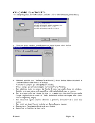 CRIAÇÃO DE UMA CONSULTA:
- Na tela principal do Access Clicar em Consulta – Novo, então aparece a janela abaixo;
- Clicar em Modo estrutura, quando aparece a janela Mostrar tabela abaixo:
- Devemos informar que Tabela(s) e/ou Consulta(s) ou se Ambas serão adicionadas à
Consulta depois Fechar a caixa de diálogo;
- Adicionar os Campos que farão parte da Consulta;
- Dica: o Campo que estiver em negrito é o Campo Chave Primária;
- Para adicionar todos os campos da Tabela de uma vez: duplo clique no asterisco.
Detalhe: neste caso não se pode especificar critérios individuais para os campos.
- Para selecionar todos os campos de uma vez e poder especificar critérios para cada
Campo: duplo clique no Nome da Tabela. Basta então arrastar os campos para a parte
inferior da janela (Campo).
- Para selecionar alguns campos: selecionar o primeiro, pressionar Ctrl e clicar nos
outros.
- Para inserir um único Campo, basta dar um duplo clique no mesmo;
- Desmarcar os Campos que não deverão ser exibidos;
- Especificar os Critérios (se for o caso).
Ribamar Página 20
 