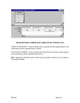SELECIONAR CAMPOS EM TABELAS OU CONSULTAS
LINHA OU REGISTRO – Clicar no Botão cinza à esquerda da linha (quando aparece uma
setinha grossa, preta e apontando para a direita).
COLUNA OU CAMPOS – Clicar no Seletor de Campo (Nome do Campo, quando aparece
uma setinha grossa, preta e apontando para baixo).
Obs.: Agrupar por Somatória gera consulta que não permite entrada de novos registros.
Cria grupos fechados.
Ribamar Página 21
 