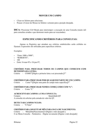 MOVER UM CAMPO
- Clicar no Seletor para selecionar;
- Pousar o Cursor do Mouse no Seletor e arrastar para a posição desejada.
DICA: Pressionar Ctrl+Break para interromper a execução de uma Consulta (muito útil
para consultas erradas e que demoram muito para ser executadas).
ESPECIFICANDO CRITÉRIOS PARA CONSULTAS:
Apenas os Registros que atendam aos critérios estabelecidos serão exibidos no
Dynaset. Expressões são utilizadas para especificar critérios.
Exemplos:
- “Entre 1000 e 5000”;
- “ROBERTO”;
- 100
- Entre 16-mar-95 e 18-jun-97;
CRITÉRIO PARA PROCURAR TODOS OS CAMPOS QUE COMECEM COM
DETERMINADA LETRA:
Critério - COMO”|[Digite a primeira letra a ser procurada:]|*”
CRITÉRIO PARA PROCURAR POR QUALQUER PARTE DE UM CAMPO:
Critério - Como”*|[Digite uma parte do campo mais específica]|*”
CRITÉRIO PARA PROCURAR NOMES COMEÇANDO COM “L”:
Critério - Como “L”
ACRESCENTAR CAMPOS A UMA CONSULTA:
Campos Quantidade:QT
A consulta irá solicitar pela entrada do valor de QT.
DETECTAR CAMPOS NULOS:
Critério - “É Nulo”
CRITÉRIO PARA SOLICITAR MÊS PARA DATA DE NASCIMENTO:
Critério - Mês([DataNascimento])=[Digitar o mês desejado:]
E no Menu Consulta – Parâmetros – Digitar novamente [Digitar o mês desejado]
Ribamar Página 22
 
