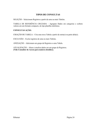 TIPOS DE CONSULTAS
SELEÇÃO – Selecionam Registros a partir de uma ou mais Tabelas.
TABELA DE REFERÊNCIA CRUZADA – Agrupam Dados em categorias e exibem
valores em um formato compacto, do tipo planilha eletrônica.
CONSULTAS AÇÃO:
CRIAÇÃO DE TABELA – Cria uma nova Tabela a partir de outra(s) ou parte dela(s).
EXCLUSÃO – Exclui registros de uma ou mais Tabelas.
ANEXAÇÃO – Adicionam um grupo de Registros a uma Tabela.
ATUALIZAÇÃO – Altera e atualiza dados em um grupo de Registros.
(Vide Consultor de Access para maiores detalhes).
Ribamar Página 24
 