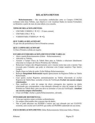 RELACIONAMENTOS
Relacionamentos – São associações estabelecidas entre os Campos COMUNS
(colunas) entre duas Tabelas, cujo objetivo é o de visualizar Dados no mesmo Formulário
ou Relatório a partir de mais de uma tabela e/ou consulta.
TIPOS DE RELACIONAMENTOS:
- UM PARA VÁRIOS (1  ∝) – O mais comum;
- UM PARA UM (1  1);
- VÁRIOS PARA VÁRIOS (∝  ∝).
QUE TABELAS RELACIONAR?
As que têm (de preferência) Chaves Primárias comuns.
QUE CAMPOS RELACIONAR?
A Chave Primária exibida em negrito.
ESTABELECENDO RELACIONAMENTO ENTRE TABELAS:
- Abrir a janela Relacionamentos (Editar – Relacionamentos);
- Adicionar as Tabelas;
- Arrastar o Campo Chave da Tabela Base para as Tabelas a relacionar (Idealmente
relacionar os Campos de Chaves Primárias das Tabelas);
- Relacionar Campos não obrigatoriamente com o mesmo nome mas com o mesmo Tipo
(exceção para Contador, que pode se relacionar com Campo numérico Tipo Inteiro
Longo);
- Duplo clique na linha de união: Exibe Diálogo Relacionamentos;
- Reforçar Integridade Referencial impede aparecimento de Registros Órfãos na Tabela
Relacionada;
- Caso queira excluir Registros automaticamente na Tabela relacionada ao excluir
Registros da Tabela Base: assinalar a Caixa de Verificação Excluir em cascata campos
relacionados;
- Para modificar o valor do campo da chave estrangeira dos registros na tabela
relacionada que correspondem a uma alteração efetuada no valor do campo da Chave
Primária na Tabela Base, para isso deve-se assinalar a Caixa de Verificação: Atualizar
em cascata campos relacionados;
- Clicar em Criar e fechar a janela Relacionamentos, salvando.
INTEGRIDADE REFERENCIAL:
- Evita que registros sejam excluídos acidentalmente;
- Os campos relacionados têm o mesmo tipo de dados;
- Não se pode adicionar um PEDIDO a menos que seja efetuado por um CLIENTE
existente, nem excluir um CLIENTE que tenha um PEDIDO cadastrado em seu nome;
EXCLUIR RELACIONAMENTO: Editar-Relacionamento-Selecionar linha e Deletar.
Ribamar Página 25
 