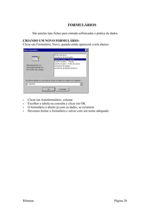 FORMULÁRIOS
São janelas tipo fichas para entrada sofisticadas e prática de dados.
CRIANDO UM NOVO FORMULÁRIO:
Clicar em Formulário, Novo, quando então aparecerá a tela abaixo:
- Clicar em Autoformulário: colunar
- Escolher a tabela ou consulta e clicar em OK
- O formulário é aberto já com os dados, se existirem
- Devemos fechar o formulário e salvar com um nome adequado
Ribamar Página 26
 