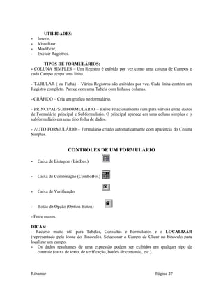 UTILIDADES:
- Inserir,
- Visualizar,
- Modificar,
- Excluir Registros.
TIPOS DE FORMULÁRIOS:
- COLUNA SIMPLES – Um Registro é exibido por vez como uma coluna de Campos e
cada Campo ocupa uma linha.
- TABULAR ( ou Ficha) – Vários Registros são exibidos por vez. Cada linha contém um
Registro completo. Parece com uma Tabela com linhas e colunas.
- GRÁFICO – Cria um gráfico no formulário.
- PRINCIPAL/SUBFORMULÁRIO – Exibe relacionamento (um para vários) entre dados
de Formulário principal e Subformulário. O principal aparece em uma coluna simples e o
subformulário em uma tipo folha de dados.
- AUTO FORMULÁRIO – Formulário criado automaticamente com aparência do Coluna
Simples.
CONTROLES DE UM FORMULÁRIO
- Caixa de Listagem (ListBox)
- Caixa de Combinação (ComboBox)
- Caixa de Verificação
- Botão de Opção (Option Buton)
- Entre outros.
DICAS:
- Recurso muito útil para Tabelas, Consultas e Formulários e o LOCALIZAR
(representado pelo ícone do Binóculo). Selecionar o Campo de Clicar no binóculo para
localizar um campo.
- Os dados resultantes de uma expressão podem ser exibidos em qualquer tipo de
controle (caixa de texto, de verificação, botões de comando, etc.).
Ribamar Página 27
 