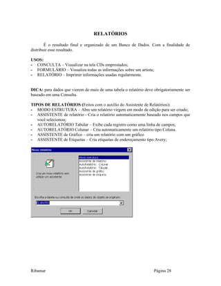 RELATÓRIOS
É o resultado final e organizado de um Banco de Dados. Com a finalidade de
distribuir esse resultado.
USOS:
- CONCULTA – Visualizar na tela CDs emprestados;
- FORMULÁRIO – Visualiza todas as informações sobre um artista;
- RELATÓRIO – Imprimir informações usadas regularmente.
DICA: para dados que vierem de mais de uma tabela o relatório deve obrigatoriamente ser
baseado em uma Consulta.
TIPOS DE RELATÓRIOS (Feitos com o auxílio do Assistente de Relatórios):
- MODO ESTRUTURA – Abre um relatório virgem em modo de edição para ser criado;
- ASSISTENTE de relatório - Cria o relatório automaticamente baseado nos campos que
você selecionou;
- AUTORELATÓRIO Tabular – Exibe cada registro como uma linha de campos;
- AUTORELATÓRIO Colunar – Cria automaticamente um relatório tipo Coluna.
- ASSISTENTE de Gráfico – cria um relatório com um gráfico
- ASSISTENTE de Etiquetas – Cria etiquetas de endereçamento tipo Avery;
Ribamar Página 28
 