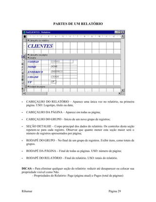 PARTES DE UM RELATÓRIO
- CABEÇALHO DO RELATÓRIO – Aparece uma única vez no relatório, na primeira
página. USO: Logotipo, título ou data;
- CABEÇALHO DA PÁGINA – Aparece em todas as página;
- CABEÇALHO DO GRUPO – Início de um novo grupo de registros;
- SEÇÃO DETALHE – Corpo principal dos dados do relatório. Os controles desta seção
repetem-se para cada registro. Observar que quanto menor esta seção maior será o
número de registros apresentados por página;
- RODAPÉ DO GRUPO – No final de um grupo de registros. Exibir itens, como totais de
grupos.
- RODAPÉ DA PÁGINA – Final de todas as páginas. USO: número de página;
- RODAPÉ DO RELATÓRIO – Final do relatório. USO: totais do relatório.
DICAS: - Para eliminar qualquer seção do relatório: reduzir até desaparecer ou colocar sua
propriedade visível como Não.
- Propriedades do Relatório: Page (página atual) e Pages (total de páginas)
Ribamar Página 29
 
