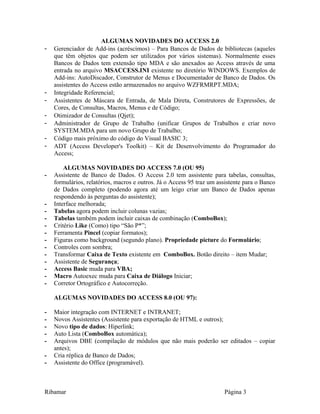 ALGUMAS NOVIDADES DO ACCESS 2.0
- Gerenciador de Add-ins (acréscimos) – Para Bancos de Dados de bibliotecas (aqueles
que têm objetos que podem ser utilizados por vários sistemas). Normalmente esses
Bancos de Dados tem extensão tipo MDA e são anexados ao Access através de uma
entrada no arquivo MSACCESS.INI existente no diretório WINDOWS. Exemplos de
Add-ins: AutoDiscador, Construtor de Menus e Documentador de Banco de Dados. Os
assistentes do Access estão armazenados no arquivo WZFRMRPT.MDA;
- Integridade Referencial;
- Assistentes de Máscara de Entrada, de Mala Direta, Construtores de Expressões, de
Cores, de Consultas, Macros, Menus e de Código;
- Otimizador de Consultas (Qjet);
- Administrador de Grupo de Trabalho (unificar Grupos de Trabalhos e criar novo
SYSTEM.MDA para um novo Grupo de Trabalho;
- Código mais próximo do código do Visual BASIC 3;
- ADT (Access Developer's Toolkit) – Kit de Desenvolvimento do Programador do
Access;
ALGUMAS NOVIDADES DO ACCESS 7.0 (OU 95)
- Assistente de Banco de Dados. O Access 2.0 tem assistente para tabelas, consultas,
formulários, relatórios, macros e outros. Já o Access 95 traz um assistente para o Banco
de Dados completo (podendo agora até um leigo criar um Banco de Dados apenas
respondendo às perguntas do assistente);
- Interface melhorada;
- Tabelas agora podem incluir colunas vazias;
- Tabelas também podem incluir caixas de combinação (ComboBox);
- Critério Like (Como) tipo “São P*”;
- Ferramenta Pincel (copiar formatos);
- Figuras como background (segundo plano). Propriedade picture do Formulário;
- Controles com sombra;
- Transformar Caixa de Texto existente em ComboBox. Botão direito – item Mudar;
- Assistente de Segurança;
- Access Basic muda para VBA;
- Macro Autoexec muda para Caixa de Diálogo Iniciar;
- Corretor Ortográfico e Autocorreção.
ALGUMAS NOVIDADES DO ACCESS 8.0 (OU 97):
- Maior integração com INTERNET e INTRANET;
- Novos Assistentes (Assistente para exportação de HTML e outros);
- Novo tipo de dados: Hiperlink;
- Auto Lista (ComboBox automática);
- Arquivos DBE (compilação de módulos que não mais poderão ser editados – copiar
antes);
- Cria réplica de Banco de Dados;
- Assistente do Office (programável).
Ribamar Página 3
 