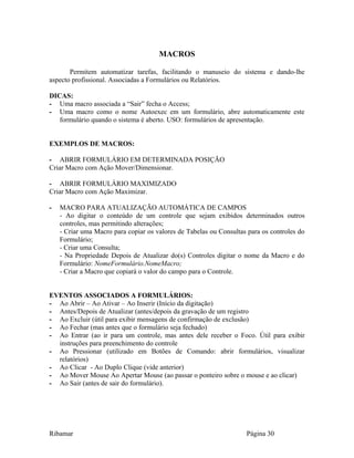 MACROS
Permitem automatizar tarefas, facilitando o manuseio do sistema e dando-lhe
aspecto profissional. Associadas a Formulários ou Relatórios.
DICAS:
- Uma macro associada a “Sair” fecha o Access;
- Uma macro como o nome Autoexec em um formulário, abre automaticamente este
formulário quando o sistema é aberto. USO: formulários de apresentação.
EXEMPLOS DE MACROS:
- ABRIR FORMULÁRIO EM DETERMINADA POSIÇÃO
Criar Macro com Ação Mover/Dimensionar.
- ABRIR FORMULÁRIO MAXIMIZADO
Criar Macro com Ação Maximizar.
- MACRO PARA ATUALIZAÇÃO AUTOMÁTICA DE CAMPOS
- Ao digitar o conteúdo de um controle que sejam exibidos determinados outros
controles, mas permitindo alterações;
- Criar uma Macro para copiar os valores de Tabelas ou Consultas para os controles do
Formulário;
- Criar uma Consulta;
- Na Propriedade Depois de Atualizar do(s) Controles digitar o nome da Macro e do
Formulário: NomeFormulário.NomeMacro;
- Criar a Macro que copiará o valor do campo para o Controle.
EVENTOS ASSOCIADOS A FORMULÁRIOS:
- Ao Abrir – Ao Ativar – Ao Inserir (Início da digitação)
- Antes/Depois de Atualizar (antes/depois da gravação de um registro
- Ao Excluir (útil para exibir mensagens de confirmação de exclusão)
- Ao Fechar (mas antes que o formulário seja fechado)
- Ao Entrar (ao ir para um controle, mas antes dele receber o Foco. Útil para exibir
instruções para preenchimento do controle
- Ao Pressionar (utilizado em Botões de Comando: abrir formulários, visualizar
relatórios)
- Ao Clicar - Ao Duplo Clique (vide anterior)
- Ao Mover Mouse Ao Apertar Mouse (ao passar o ponteiro sobre o mouse e ao clicar)
- Ao Sair (antes de sair do formulário).
Ribamar Página 30
 