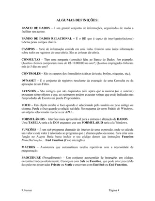 ALGUMAS DEFINIÇÕES:
BANCO DE DADOS – é um grande conjunto de informações, organizadas de modo a
facilitar seu acesso.
BANDO DE DADOS RELACIONAL – É o BD que é capaz de interligar(relacionar)
tabelas pelos campos chaves.
CAMPOS – Parte de informação contida em uma linha. Contem uma única informação
sobre todos os registros de uma tabela. São as colunas da tabela.
CONSULTAS – Tipo uma pergunta (consulta) feita ao Banco de Dados. Por exemplo:
Quantos clientes compraram mais de R$ 10.000,00 no ano?; Quantos empregados faltaram
mis de 5 dias no ano?
CONTROLES – São os campos dos formulários (caixas de texto, botões, etiquetas, etc.).
DYNASET – É o conjunto de registros resultante da execução de uma Consulta ou da
aplicação de um Filtro.
EVENTOS – São códigos que são disparados com ações que o usuário (ou o sistema)
executam sobre objetos e que, ao ocorrerem podem executar rotinas que estão indicadas nas
Propriedades de Eventos na janela Propriedades.
FOCO – Um objeto recebe o foco quando é selecionado pelo usuário ou pelo código ou
sistema. Perde o foco quando a seleção sai dele. No esquema de cores Padrão do Windows,
um objeto selecionado recebe a cor AZUL.
FORMULÁRIOS – Interface mais apresentável para a entrada e alteração de DADOS.
Uma TABELA seria a la DOS enquanto que um FORMULÁRIO seria a la Windows.
FUNÇÕES – É um sub-programa chamado do interior de uma expressão, onde se calcula
um valor e este valor é retornado ao programa que o chamou pelo seu nome. Para criar uma
função no Access Basic basta incluir o seu código dentro das instruções Function
NomeDaFunção ... End Function (Caso em inglês).
MACROS – Assistentes que automatizam tarefas repetitivas sem a necessidade de
programação.
PROCEDURE (Procedimento) – Um conjunto autocontido de instruções em código,
executável independentemente. Começam com Sub ou Function, que pode estar precedido
das palavras reservadas Private ou Static e encerram com End Sub ou End Function.
Ribamar Página 4
 